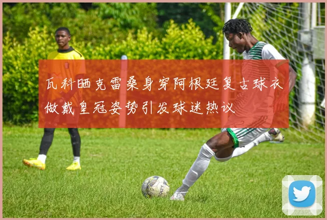 瓦科晒克雷桑身穿阿根廷复古球衣做戴皇冠姿势引发球迷热议