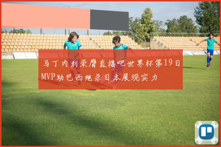 马丁内利荣膺直播吧世界杯第19日MVP助巴西绝杀日本展现实力