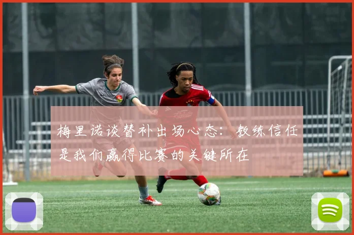 梅里诺谈替补出场心态：教练信任是我们赢得比赛的关键所在