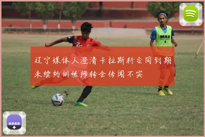 辽宁媒体人澄清卡拉斯科合同到期未续约训练师转会传闻不实