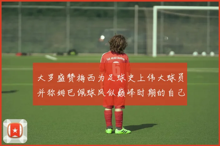 大罗盛赞梅西为足球史上伟大球员并称姆巴佩球风似巅峰时期的自己