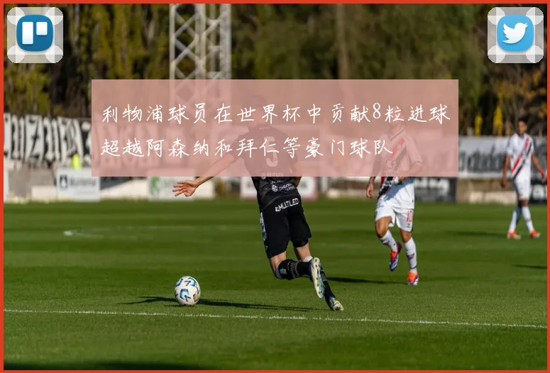 利物浦球员在世界杯中贡献8粒进球超越阿森纳和拜仁等豪门球队