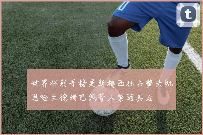 世界杯射手榜更新梅西独占鳌头凯恩哈兰德姆巴佩等人紧随其后