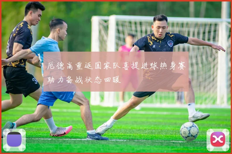 厄德高重返国家队喜提进球热身赛助力备战状态回暖