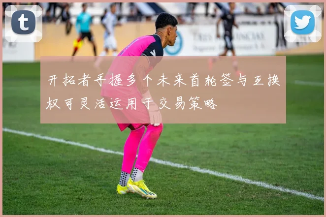 开拓者手握多个未来首轮签与互换权可灵活运用于交易策略
