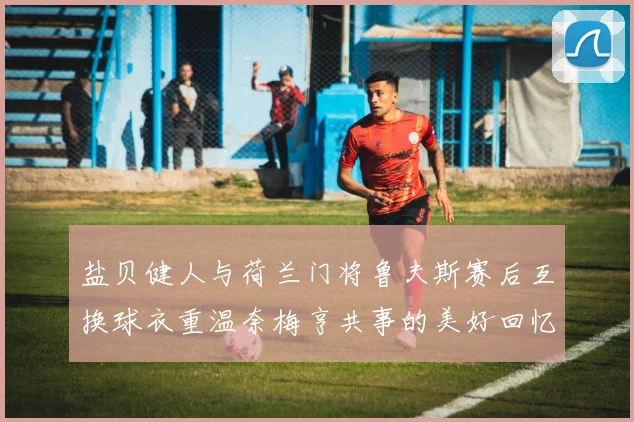 盐贝健人与荷兰门将鲁夫斯赛后互换球衣重温奈梅亨共事的美好回忆