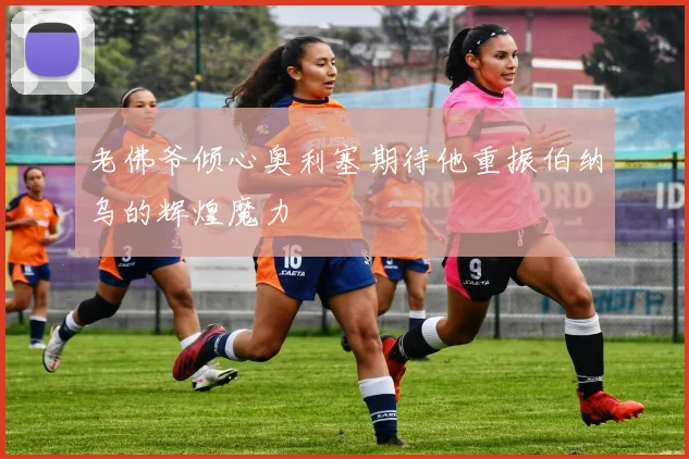 老佛爷倾心奥利塞期待他重振伯纳乌的辉煌魔力