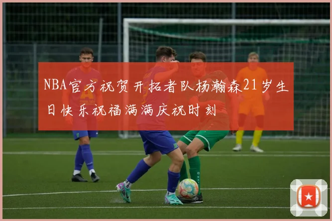 NBA官方祝贺开拓者队杨瀚森21岁生日快乐祝福满满庆祝时刻