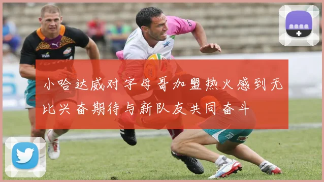 小哈达威对字母哥加盟热火感到无比兴奋期待与新队友共同奋斗