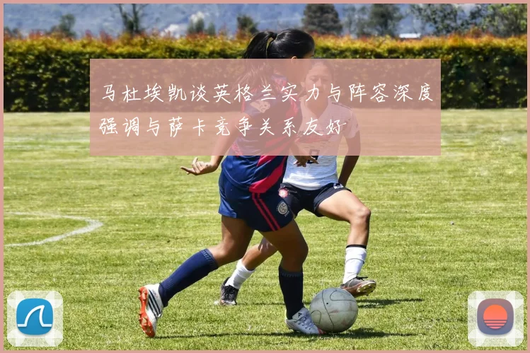 马杜埃凯谈英格兰实力与阵容深度强调与萨卡竞争关系友好