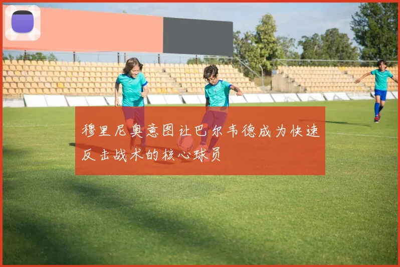 穆里尼奥意图让巴尔韦德成为快速反击战术的核心球员