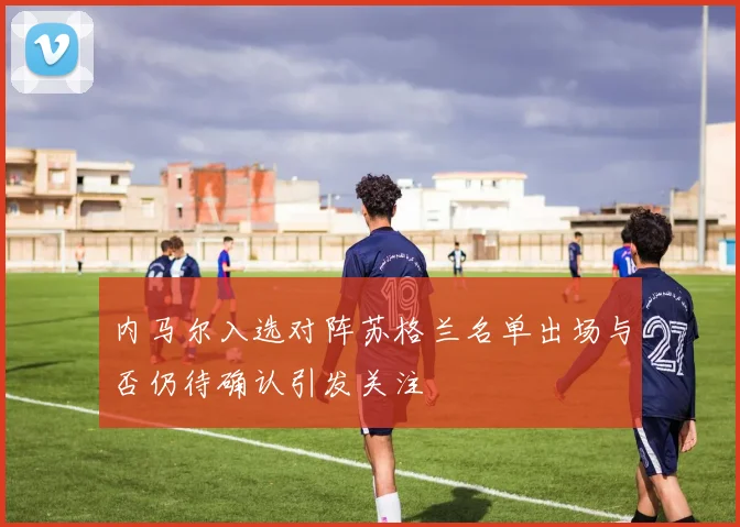 内马尔入选对阵苏格兰名单出场与否仍待确认引发关注