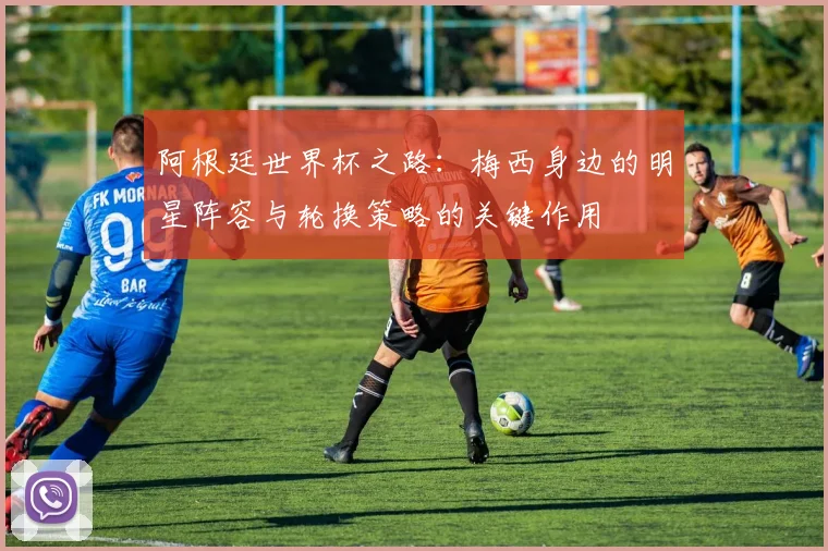 阿根廷世界杯之路：梅西身边的明星阵容与轮换策略的关键作用