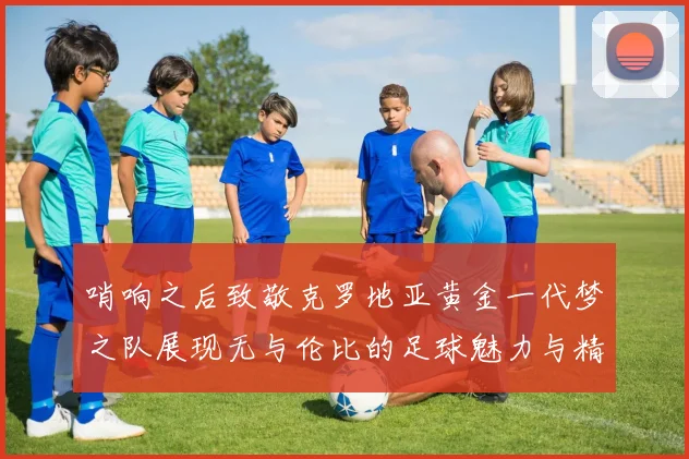 哨响之后致敬克罗地亚黄金一代梦之队展现无与伦比的足球魅力与精神