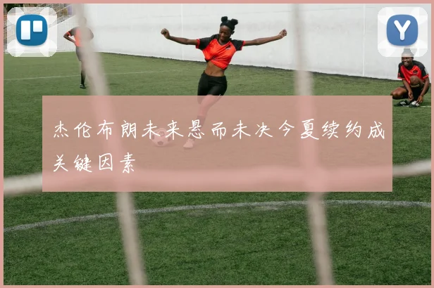 杰伦布朗未来悬而未决今夏续约成关键因素