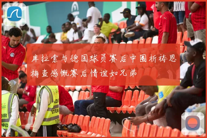 库拉索与德国球员赛后中圈祈祷恩梅查感慨赛后情谊如兄弟