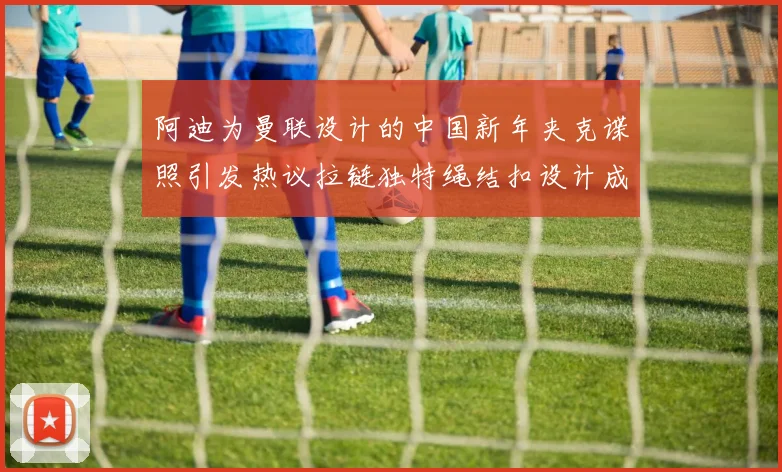 阿迪为曼联设计的中国新年夹克谍照引发热议拉链独特绳结扣设计成亮点