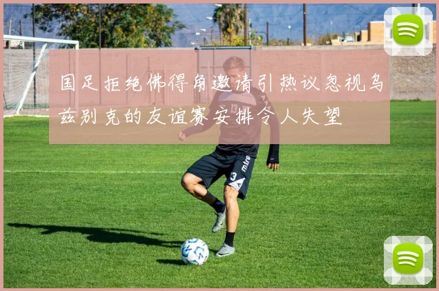 国足拒绝佛得角邀请引热议忽视乌兹别克的友谊赛安排令人失望