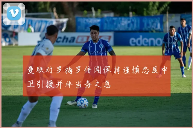 曼联对罗梅罗传闻保持谨慎态度中卫引援并非当务之急