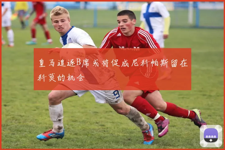 皇马追逐B席或将促成尼科帕斯留在科莫的机会