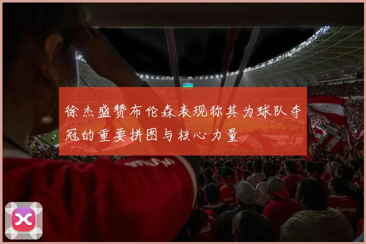 徐杰盛赞布伦森表现称其为球队夺冠的重要拼图与核心力量