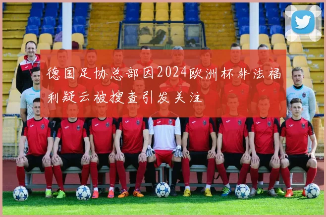 德国足协总部因2024欧洲杯非法福利疑云被搜查引发关注