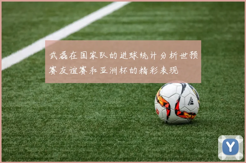 武磊在国家队的进球统计分析世预赛友谊赛和亚洲杯的精彩表现