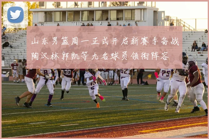 山东男篮周一正式开启新赛季备战陶汉林郭凯等九名球员领衔阵容